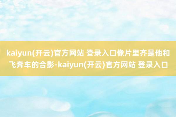 kaiyun(开云)官方网站 登录入口像片里齐是他和飞奔车的合影-kaiyun(开云)官方网站 登录入口