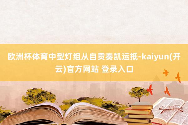 欧洲杯体育中型灯组从自贡奏凯运抵-kaiyun(开云)官方网站 登录入口