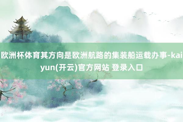 欧洲杯体育其方向是欧洲航路的集装船运载办事-kaiyun(开云)官方网站 登录入口