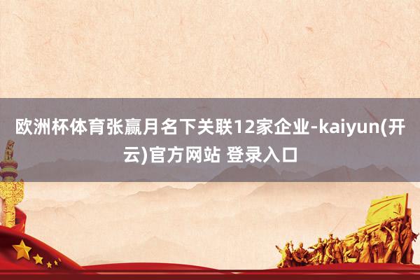欧洲杯体育张赢月名下关联12家企业-kaiyun(开云)官方网站 登录入口