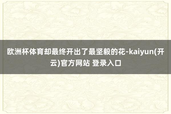 欧洲杯体育却最终开出了最坚毅的花-kaiyun(开云)官方网站 登录入口
