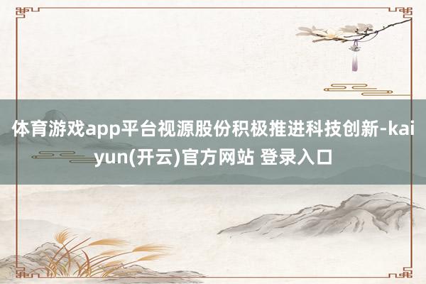 体育游戏app平台视源股份积极推进科技创新-kaiyun(开云)官方网站 登录入口