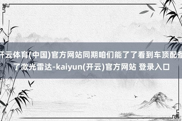 开云体育(中国)官方网站同期咱们能了了看到车顶配备了激光雷达-kaiyun(开云)官方网站 登录入口