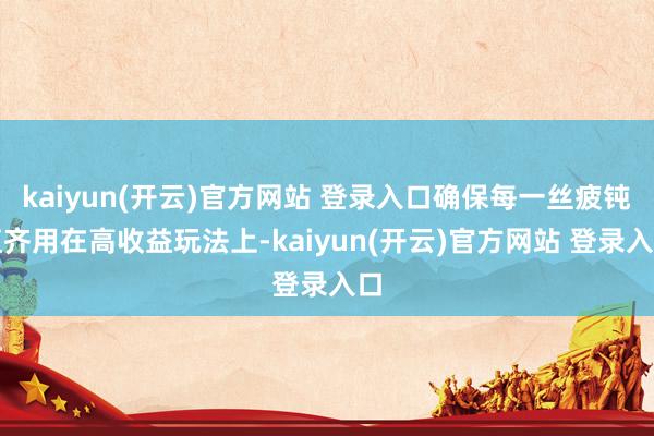 kaiyun(开云)官方网站 登录入口确保每一丝疲钝值齐用在高收益玩法上-kaiyun(开云)官方网站 登录入口