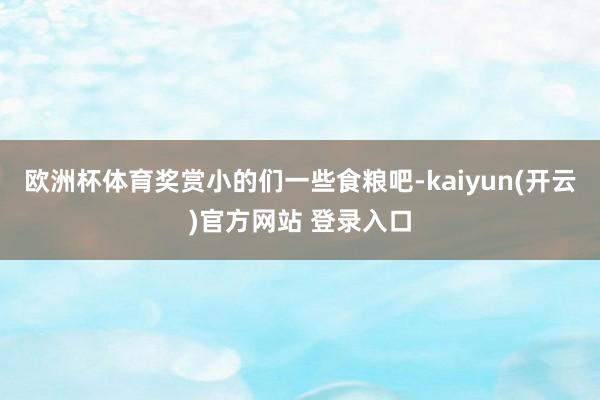 欧洲杯体育奖赏小的们一些食粮吧-kaiyun(开云)官方网站 登录入口