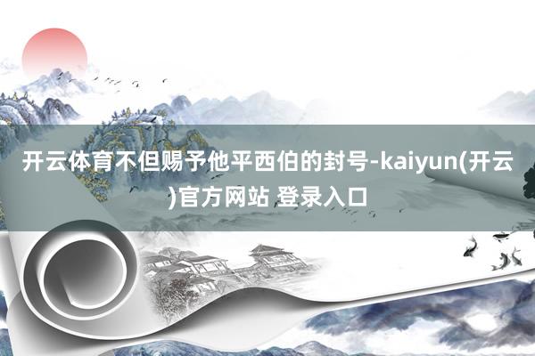 开云体育不但赐予他平西伯的封号-kaiyun(开云)官方网站 登录入口