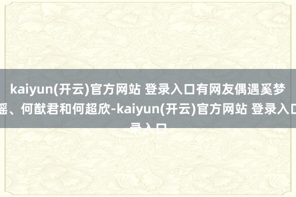 kaiyun(开云)官方网站 登录入口有网友偶遇奚梦瑶、何猷君和何超欣-kaiyun(开云)官方网站 登录入口