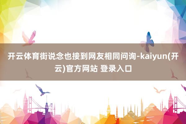 开云体育街说念也接到网友相同问询-kaiyun(开云)官方网站 登录入口