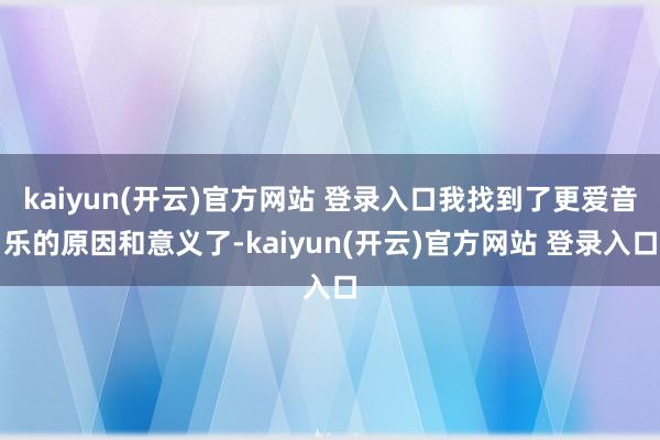kaiyun(开云)官方网站 登录入口我找到了更爱音乐的原因和意义了-kaiyun(开云)官方网站 登录入口