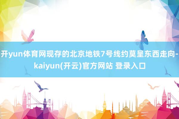 开yun体育网现存的北京地铁7号线约莫呈东西走向-kaiyun(开云)官方网站 登录入口