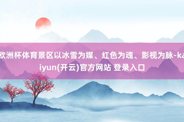 欧洲杯体育景区以冰雪为媒、红色为魂、影视为脉-kaiyun(开云)官方网站 登录入口