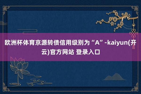 欧洲杯体育京源转债信用级别为“A”-kaiyun(开云)官方网站 登录入口
