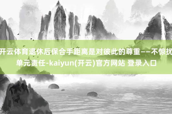 开云体育退休后保合手距离是对彼此的尊重——不惊扰单元责任-kaiyun(开云)官方网站 登录入口