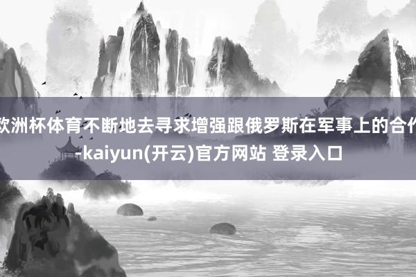 欧洲杯体育不断地去寻求增强跟俄罗斯在军事上的合作-kaiyun(开云)官方网站 登录入口