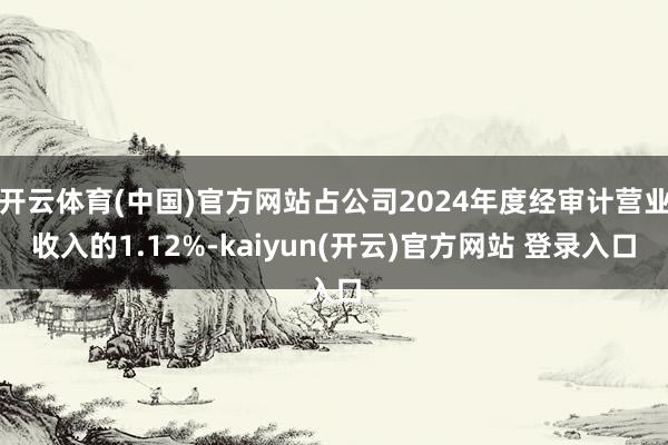 开云体育(中国)官方网站占公司2024年度经审计营业收入的1.12%-kaiyun(开云)官方网站 登录入口