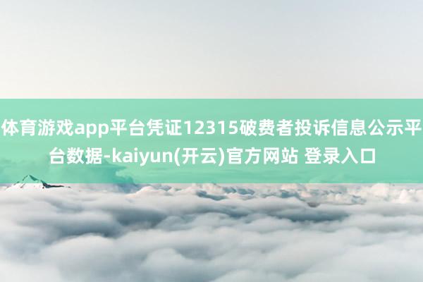 体育游戏app平台凭证12315破费者投诉信息公示平台数据-kaiyun(开云)官方网站 登录入口