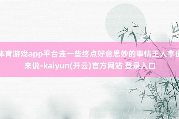 体育游戏app平台连一些终点好意思妙的事情王人拿出来说-kaiyun(开云)官方网站 登录入口