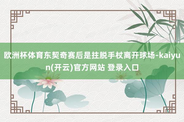 欧洲杯体育东契奇赛后是拄脱手杖离开球场-kaiyun(开云)官方网站 登录入口