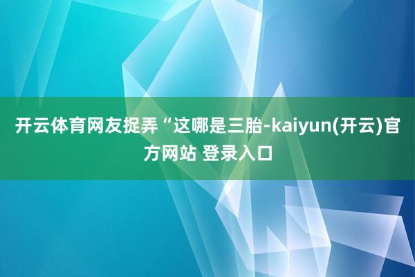 开云体育网友捉弄“这哪是三胎-kaiyun(开云)官方网站 登录入口