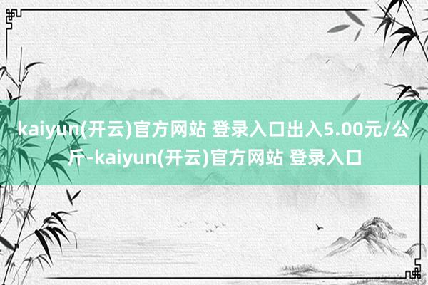 kaiyun(开云)官方网站 登录入口出入5.00元/公斤-kaiyun(开云)官方网站 登录入口