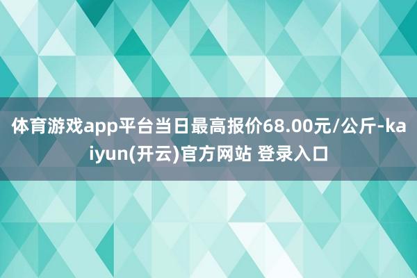 体育游戏app平台当日最高报价68.00元/公斤-kaiyun(开云)官方网站 登录入口