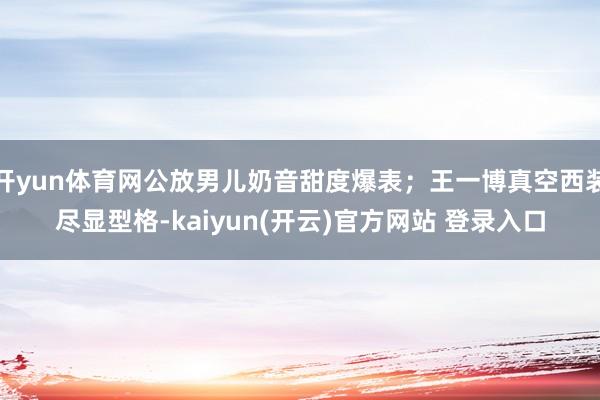 开yun体育网公放男儿奶音甜度爆表;王一博真空西装尽显型格-kaiyun(开云)官方网站 登录入口