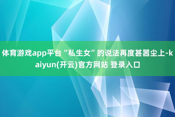 体育游戏app平台“私生女”的说法再度甚嚣尘上-kaiyun(开云)官方网站 登录入口