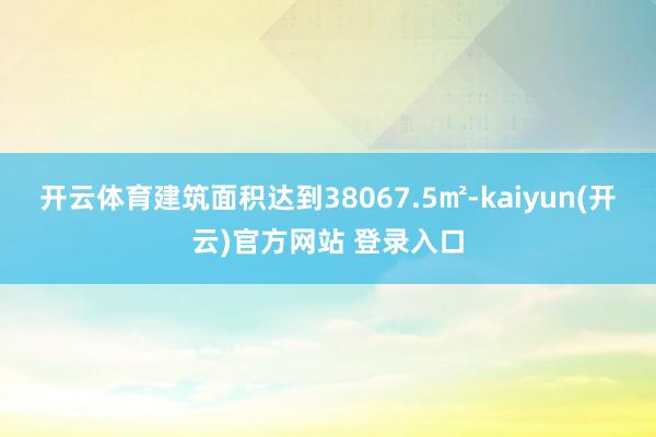 开云体育建筑面积达到38067.5㎡-kaiyun(开云)官方网站 登录入口
