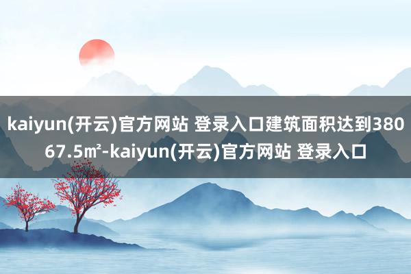 kaiyun(开云)官方网站 登录入口建筑面积达到38067.5㎡-kaiyun(开云)官方网站 登录入口