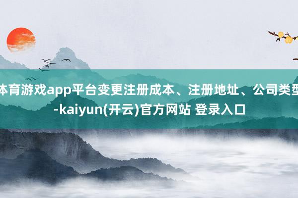 体育游戏app平台变更注册成本、注册地址、公司类型-kaiyun(开云)官方网站 登录入口