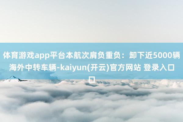 体育游戏app平台本航次肩负重负：卸下近5000辆海外中转车辆-kaiyun(开云)官方网站 登录入口