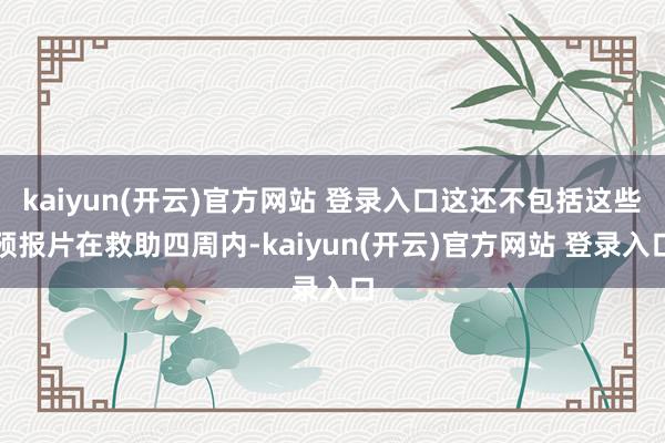kaiyun(开云)官方网站 登录入口这还不包括这些预报片在救助四周内-kaiyun(开云)官方网站 登录入口