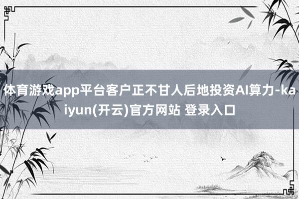 体育游戏app平台客户正不甘人后地投资AI算力-kaiyun(开云)官方网站 登录入口