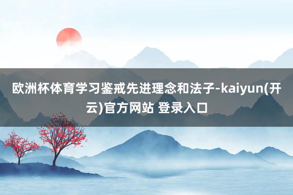 欧洲杯体育学习鉴戒先进理念和法子-kaiyun(开云)官方网站 登录入口