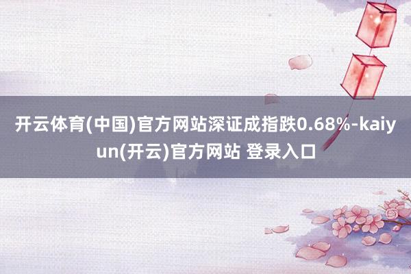 开云体育(中国)官方网站深证成指跌0.68%-kaiyun(开云)官方网站 登录入口
