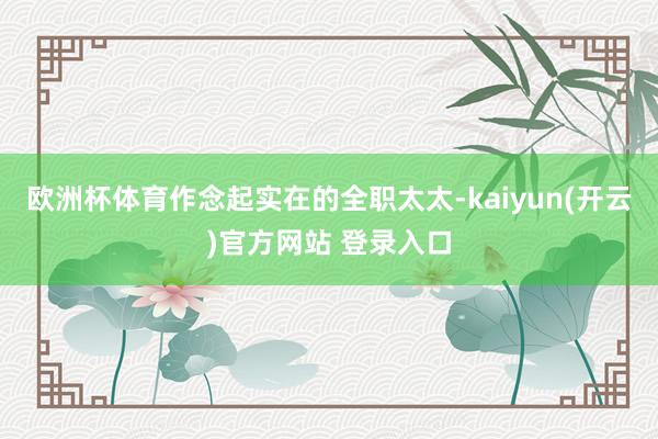 欧洲杯体育作念起实在的全职太太-kaiyun(开云)官方网站 登录入口