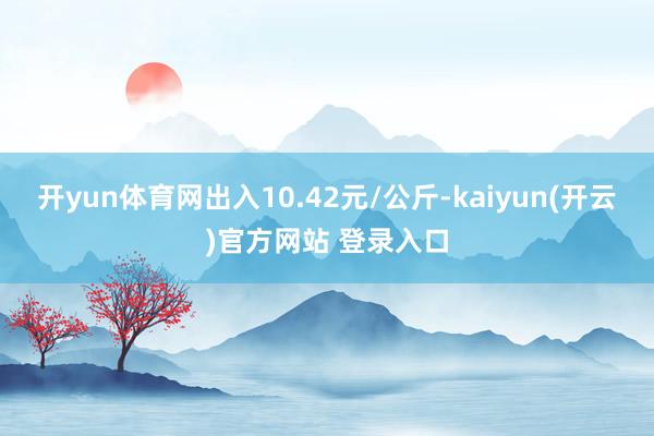 开yun体育网出入10.42元/公斤-kaiyun(开云)官方网站 登录入口