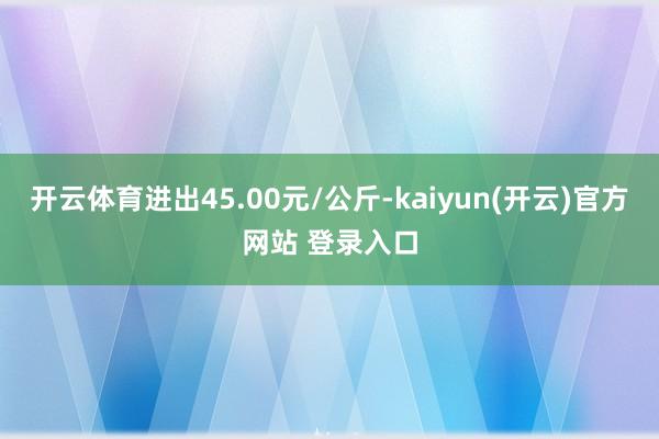 开云体育进出45.00元/公斤-kaiyun(开云)官方网站 登录入口