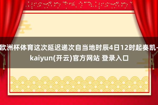 欧洲杯体育这次延迟递次自当地时辰4日12时起奏凯-kaiyun(开云)官方网站 登录入口
