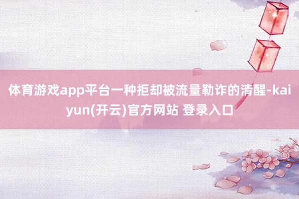 体育游戏app平台一种拒却被流量勒诈的清醒-kaiyun(开云)官方网站 登录入口