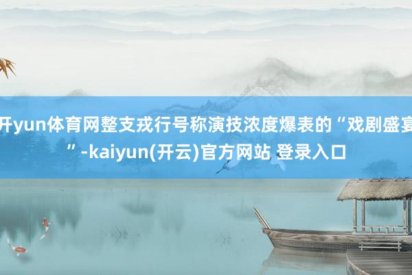 开yun体育网整支戎行号称演技浓度爆表的“戏剧盛宴”-kaiyun(开云)官方网站 登录入口