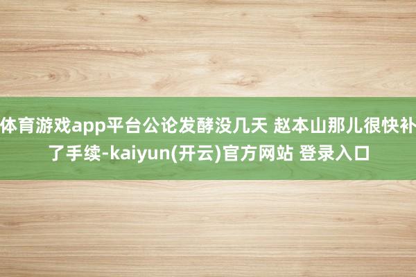 体育游戏app平台公论发酵没几天 赵本山那儿很快补了手续-kaiyun(开云)官方网站 登录入口