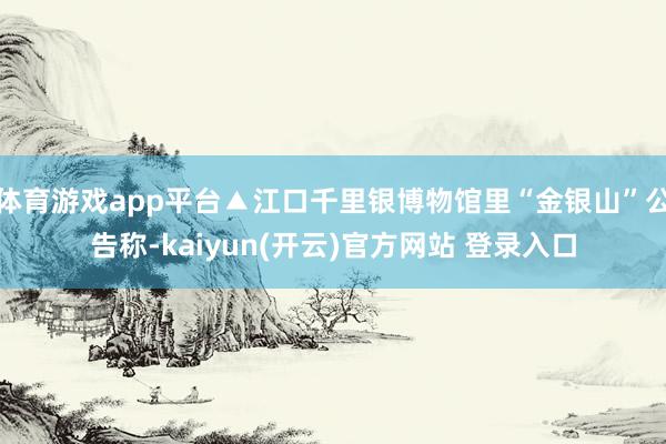 体育游戏app平台▲江口千里银博物馆里“金银山”公告称-kaiyun(开云)官方网站 登录入口