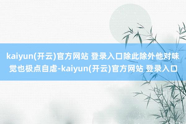 kaiyun(开云)官方网站 登录入口除此除外他对味觉也极点自虐-kaiyun(开云)官方网站 登录入口