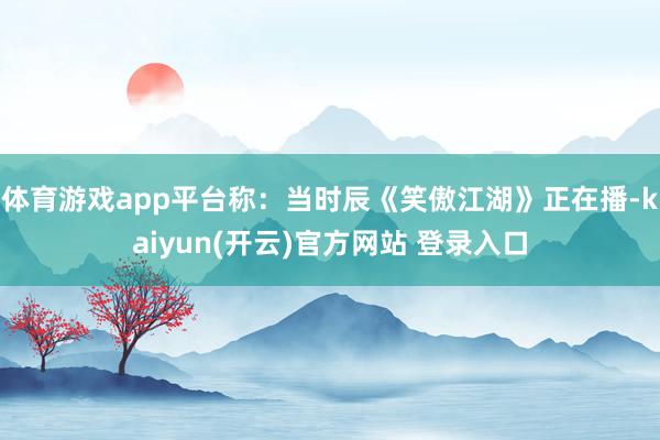 体育游戏app平台称:当时辰《笑傲江湖》正在播-kaiyun(开云)官方网站 登录入口