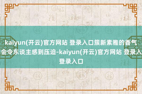 kaiyun(开云)官方网站 登录入口簇新素雅的香气不会令东谈主感到压迫-kaiyun(开云)官方网站 登录入口