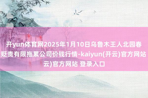 开yun体育网2025年1月10日乌鲁木王人北园春果业方案贬责有限拖累公司价钱行情-kaiyun(开云)官方网站 登录入口