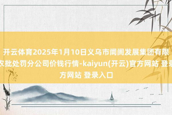 开云体育2025年1月10日义乌市阛阓发展集团有限公司农批处罚分公司价钱行情-kaiyun(开云)官方网站 登录入口