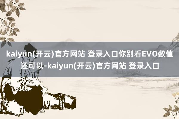 kaiyun(开云)官方网站 登录入口你别看EVO数值还可以-kaiyun(开云)官方网站 登录入口