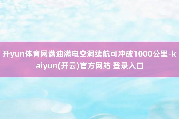 开yun体育网满油满电空洞续航可冲破1000公里-kaiyun(开云)官方网站 登录入口